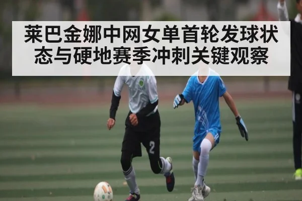 莱巴金娜中网女单首轮发球状态与硬地赛季冲刺关键观察 | kaiyun