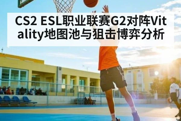 CS2 ESL职业联赛G2对阵Vitality地图池与狙击博弈分析 | kaiyun