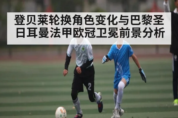 登贝莱轮换角色变化与巴黎圣日耳曼法甲欧冠卫冕前景分析